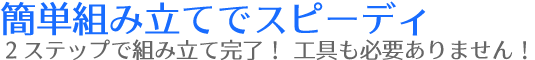 簡単組み立てでスピーディ２ステップで組み立て完了工具も必要ありません！