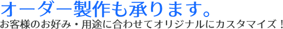 オーダー制作も承ります。お客様のお好み・用途に合わせてオリジナルにカスタマイズ！