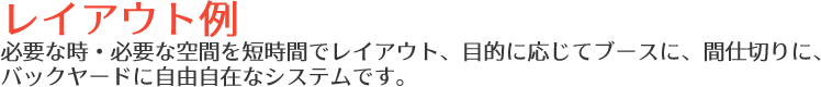 レイアウト例 必要な時・必要な空間を短時間でレイアウト、目的に応じてブースに、間仕切りに、バックヤードに自由自在なシステムです。